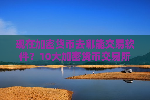 现在加密货币去哪能交易软件？10大加密货币交易所