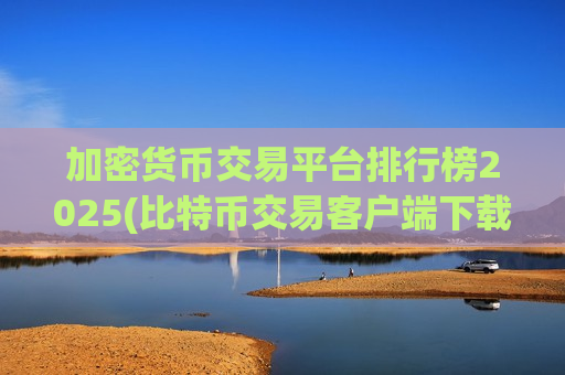 加密货币交易平台排行榜2025(比特币交易客户端下载简要指南)