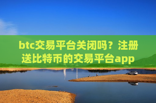btc交易平台关闭吗？注册送比特币的交易平台app