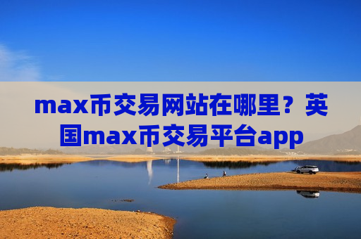 max币交易网站在哪里？英国max币交易平台app
