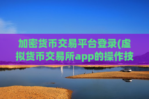 加密货币交易平台登录(虚拟货币交易所app的操作技巧)