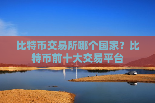 比特币交易所哪个国家？比特币前十大交易平台