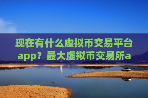 现在有什么虚拟币交易平台app？最大虚拟币交易所app下载排名