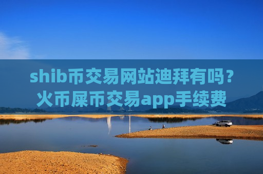 shib币交易网站迪拜有吗？火币屎币交易app手续费