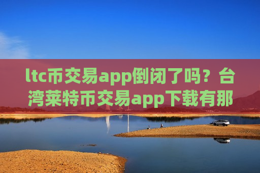 ltc币交易app倒闭了吗？台湾莱特币交易app下载有那些