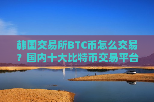 韩国交易所BTC币怎么交易？国内十大比特币交易平台