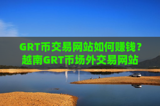 GRT币交易网站如何赚钱？越南GRT币场外交易网站