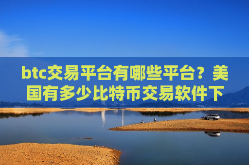 btc交易平台有哪些平台？美国有多少比特币交易软件下载