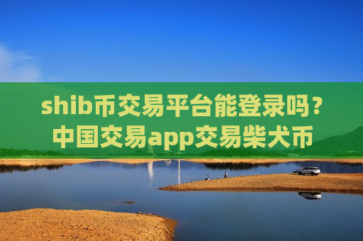 shib币交易平台能登录吗？中国交易app交易柴犬币