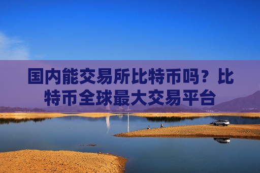 国内能交易所比特币吗?比特币全球最大交易平台-第1张图片-币圈网 国内能交易所比特币吗?比特币全球最大交易平台-第1张图片-币圈网