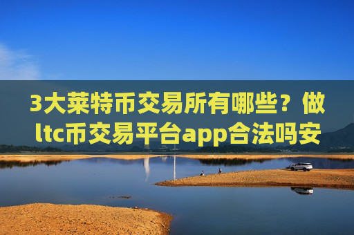 3大莱特币交易所有哪些？做ltc币交易平台app合法吗安全吗