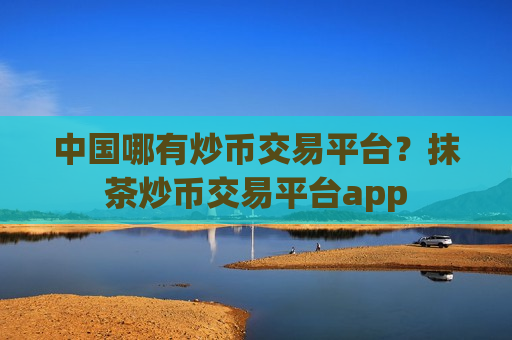 中国哪有炒币交易平台？抹茶炒币交易平台app