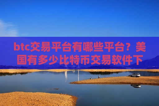 btc交易平台有哪些平台？美国有多少比特币交易软件下载