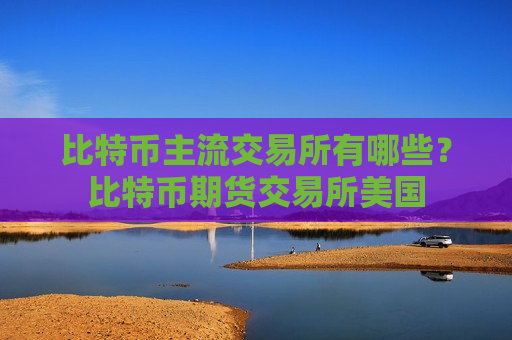 比特币主流交易所有哪些？比特币期货交易所美国