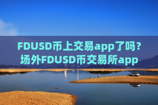 FDUSD币上交易app了吗？场外FDUSD币交易所app下载