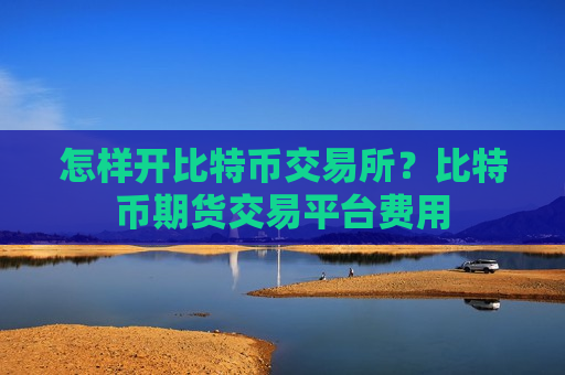 怎样开比特币交易所?比特币期货交易平台费用-第1张图片-币圈网 怎样开比特币交易所?比特币期货交易平台费用-第1张图片-币圈网