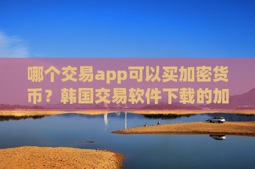 哪个交易app可以买加密货币？韩国交易软件下载的加密货币