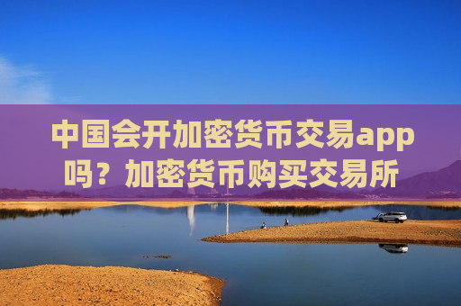 中国会开加密货币交易app吗？加密货币购买交易所-第1张图片-币圈网