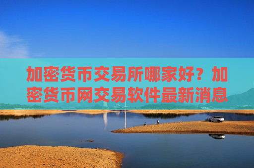 加密货币交易所哪家好？加密货币网交易软件最新消息-第1张图片-币圈网