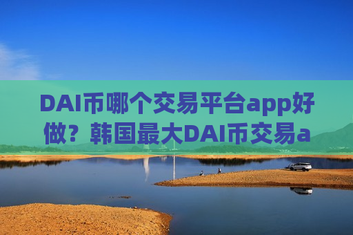 DAI币哪个交易平台app好做？韩国最大DAI币交易app下载-第1张图片-币圈网
