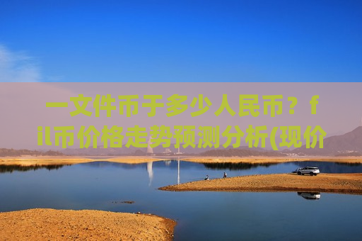 一文件币于多少人民币？fil币价格走势预测分析(现价57.1609元)