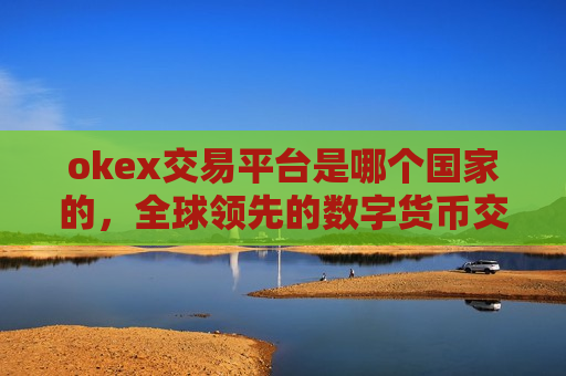 okex交易平台是哪个国家的，全球领先的数字货币交易平台