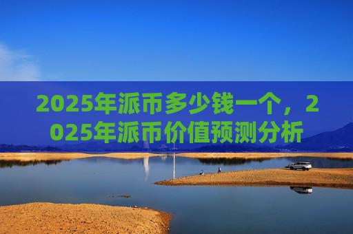 2025年派币多少钱一个，2025年派币价值预测分析