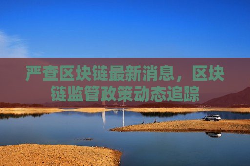 严查区块链最新消息，区块链监管政策动态追踪