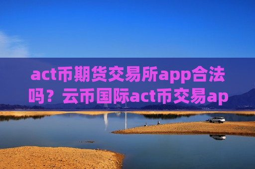 act币期货交易所app合法吗？云币国际act币交易app下载