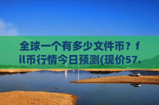全球一个有多少文件币？fil币行情今日预测(现价57.0578元)