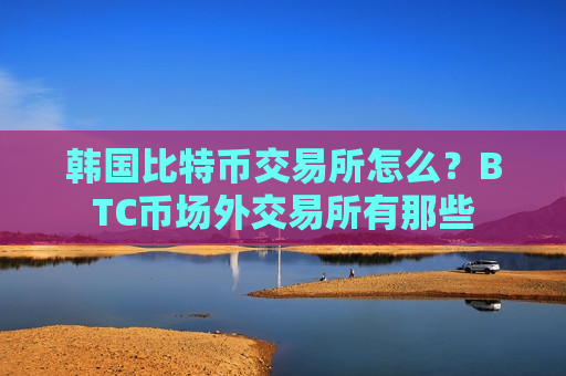 韩国比特币交易所怎么？BTC币场外交易所有那些