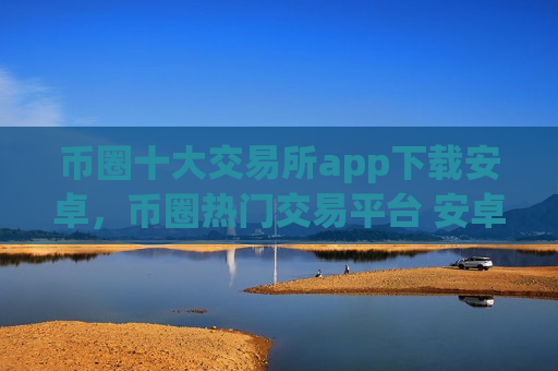 币圈十大交易所app下载安卓，币圈热门交易平台 安卓用户下载指南-第1张图片-币圈网