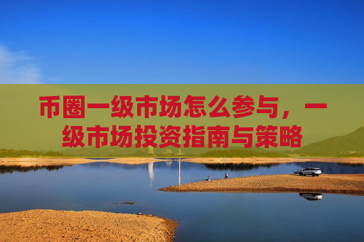 币圈一级市场怎么参与,一级市场投资指南与策略-第1张图片-币圈网 币圈一级市场怎么参与,一级市场投资指南与策略-第1张图片-币圈网