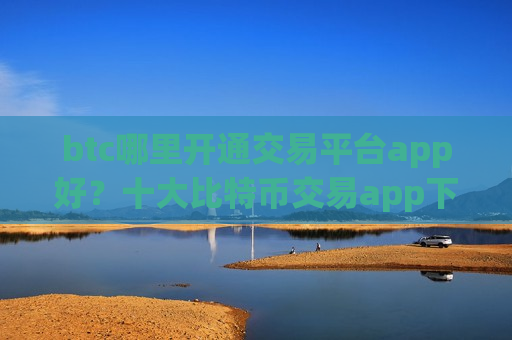 btc哪里开通交易平台app好？十大比特币交易app下载哪家比较好