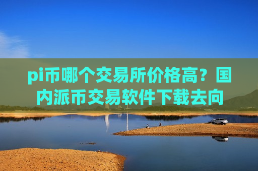 pi币哪个交易所价格高?国内派币交易软件下载去向-第1张图片-币圈网 pi币哪个交易所价格高?国内派币交易软件下载去向-第1张图片-币圈网