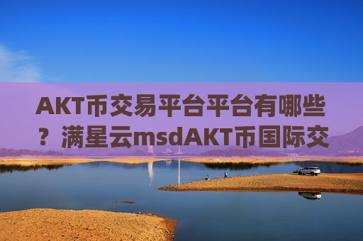 AKT币交易平台平台有哪些？满星云msdAKT币国际交易所app下载-第1张图片-币圈网