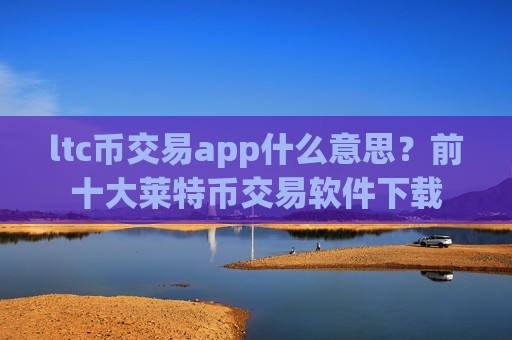 ltc币交易app什么意思？前十大莱特币交易软件下载