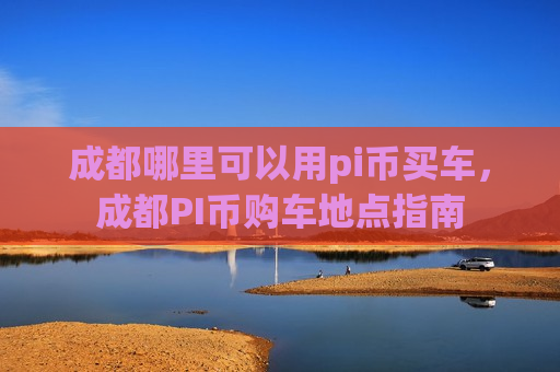 成都哪里可以用pi币买车,成都PI币购车地点指南-第1张图片-币圈网 成都哪里可以用pi币买车,成都PI币购车地点指南-第1张图片-币圈网