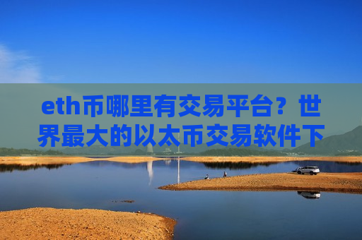 eth币哪里有交易平台？世界最大的以太币交易软件下载