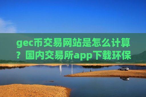 gec币交易网站是怎么计算?国内交易所app下载环保币平台-第1张图片-币圈网 gec币交易网站是怎么计算?国内交易所app下载环保币平台-第1张图片-币圈网