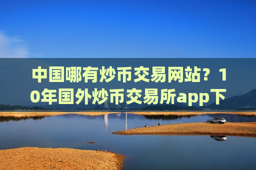 中国哪有炒币交易网站？10年国外炒币交易所app下载-第1张图片-币圈网