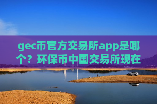 gec币官方交易所app是哪个?环保币中国交易所现在叫什么-第1张图片-币圈网 gec币官方交易所app是哪个?环保币中国交易所现在叫什么-第1张图片-币圈网
