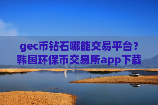 gec币钻石哪能交易平台?韩国环保币交易所app下载app-第1张图片-币圈网 gec币钻石哪能交易平台?韩国环保币交易所app下载app-第1张图片-币圈网