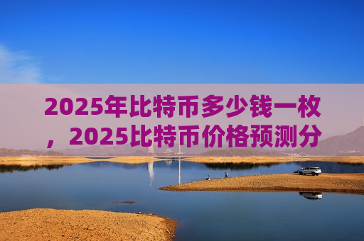 2025年比特币多少钱一枚,2025比特币价格预测分析-第1张图片-币圈网 2025年比特币多少钱一枚,2025比特币价格预测分析-第1张图片-币圈网