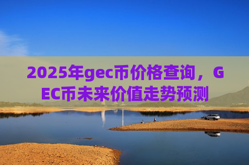 2025年gec币价格查询，GEC币未来价值走势预测-第1张图片-币圈网