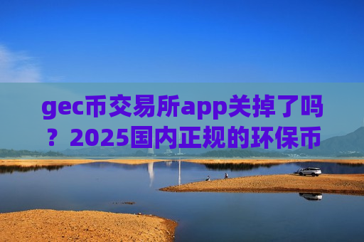 gec币交易所app关掉了吗？2025国内正规的环保币交易app-第1张图片-币圈网