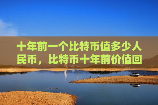 十年前一个比特币值多少人民币,比特币十年前价值回顾-第1张图片-币圈网 十年前一个比特币值多少人民币,比特币十年前价值回顾-第1张图片-币圈网