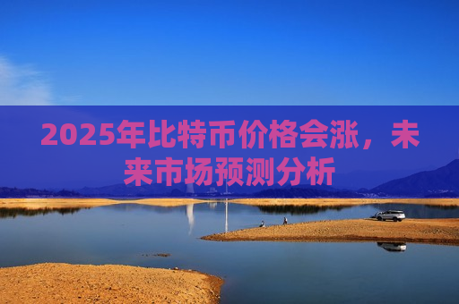 2025年比特币价格会涨,未来市场预测分析-第1张图片-币圈网 2025年比特币价格会涨,未来市场预测分析-第1张图片-币圈网