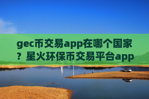 gec币交易app在哪个国家?星火环保币交易平台app-第1张图片-币圈网 gec币交易app在哪个国家?星火环保币交易平台app-第1张图片-币圈网